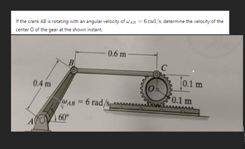 If the crank AB is rotating with an angular velocity of WAB = 6 rad/s, determine the velocity of the
center O of the gear at the shown instant.
0.4 m
B
0.6 m
C
wwwww
0.1 m
0.1 m
WAB=6 rad/s
60°
A