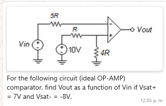 5R
w
R
Vin
10V
4R
- Vout
For the following circuit (ideal OP-AMP)
comparator, find Vout as a function of Vin if Vsat+
= 7V and Vsat- = -8V.
12:05 p. m.