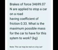 Brakes of force 34699.07
N are applied to stop a car
on a road
having coefficient of
friction 0.33. What is the
maximum possible mass
for the car to have for this
sytem to work? (kg)
Note: The car may be real or a toy car!
