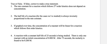 True or False. If false, correct to make a true statement.
1. The rate constant for a reaction which follows 2nd order kinetics does not depend on
concentration.
2. The half life of a reaction (for the cases we've studied) is always inversely
proportional to the rate constant.
3. If graphed over time, the concentration of a reactant will be linear for a reaction
which follows first order kinetics.
4. A reaction with a constant half-life of 25 seconds is being studied. There is only one
reactant with an initial concentration of 0.800 M. After 75 seconds, the molarity is
found to be 0.200 M.