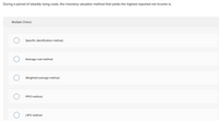 During a period of steadily rising costs, the inventory valuation method that yields the highest reported net income is:
Multiple Choice
Specific identification method.
Average cost method.
Weighted-average method.
FIFO method.
LIFO method.
