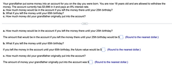 Your grandfather put some money into an account for you on the day you were born. You are now 18 years old and are allowed to withdraw the
money. The account currently has $3,996 in it and pays an 8% interest rate.
a. How much money would be in the account if you left the money there until your 25th birthday?
b. What if you left the money until your 65th birthday?
c. How much money did your grandfather originally put into the account?
a. How much money would be in the account if you left the money there until your 25th birthday?
The amount that would be in the account if you left the money there until your 25th birthday would be $ (Round to the nearest dollar.)
b. What if you left the money until your 65th birthday?
If you left the money in the account until your 65th birthday, the future value would be $
c. How much money did your grandfather originally put into the account?
The amount of money your grandfather originally put into the account was $
(Round to the nearest dollar.)
(Round to the nearest dollar.)