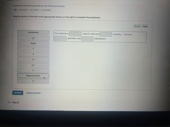 Predict the molecular geometry for the following molecule:
H-C=CC=C-C=N
Drag the terms on the left to the appropriate blanks on the right to complete the sentences.
tetrahedral
The molecule is
Each C atom has
bonding e domains,
sp³
linear
geometry, and
hybridization.
2
sp
sp²
3
trigonal planar
Submit
Request Answer
Part B
Predict the
for the following molecule
MacBook Pro
Reset
Help
