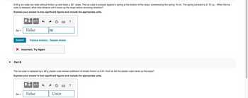▼
A 69 g ice cube can slide without friction up and down a 30° slope. The ice cube is pressed against a spring at the bottom of the slope, compressing the spring 10 cm. The spring constant is 21 N/m . When the ice
cube is released, what total distance will it travel up the slope before reversing direction?
Express your answer to two significant figures and include the appropriate units.
As =
μA
Part B
Value
X Incorrect; Try Again
Submit Previous Answers Request Answer
As =
|m
The ice cube is replaced by a 69 g plastic cube whose coefficient of kinetic friction is 0.20. How far will the plastic cube travel up the slope?
Express your answer to two significant figures and include the appropriate units.
μÀ
Value
M
Units
?