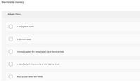Merchandise inventory:
Multiple Choice
Is a long-term asset.
Is a current asset.
Includes supplies the company will use in future periods.
Is classified with investments on the balance sheet.
Must be sold within one month.
