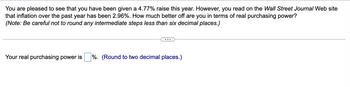 You are pleased to see that you have been given a 4.77% raise this year. However, you read on the Wall Street Journal Web site
that inflation over the past year has been 2.96%. How much better off are you in terms of real purchasing power?
(Note: Be careful not to round any intermediate steps less than six decimal places.)
Your real purchasing power is
%. (Round to two decimal places.)