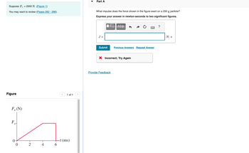 Suppose F₁ = 2000 N. (Figure 1)
You may want to review (Pages 262-266).
Figure
F, (N)
F
0-
0
N.
2
4
6
1 of 1
-t (ms)
Part A
What impulse does the force shown in the figure exert on a 250 g particle?
Express your answer in newton-seconds to two significant figures.
WD ΑΣΦ
J =
Submit
Previous Answers Request Answer
X Incorrect; Try Again
Provide Feedback
?
N.S
