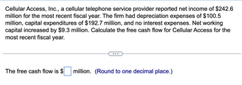 Cellular Access, Inc., a cellular telephone service provider reported net income of $242.6
million for the most recent fiscal year. The firm had depreciation expenses of $100.5
million, capital expenditures of $192.7 million, and no interest expenses. Net working
capital increased by $9.3 million. Calculate the free cash flow for Cellular Access for the
most recent fiscal year.
The free cash flow is $
million. (Round to one decimal place.)