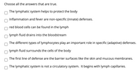 **Quiz: Understanding the Lymphatic System**

*Choose all the answers that are true.*

- [ ] The lymphatic system helps to protect the body.
- [ ] Inflammation and fever are non-specific (innate) defenses.
- [ ] Red blood cells can be found in the lymph.
- [ ] Lymph fluid drains into the bloodstream.
- [ ] The different types of lymphocytes play an important role in specific (adaptive) defenses.
- [ ] Lymph fluid surrounds the cells of the body.
- [ ] The first line of defense are the barrier surfaces like the skin and mucous membranes.
- [ ] The lymphatic system is not a circulatory system. It begins with lymph capillaries.