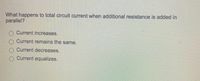 What happens to total circuit current when aditional resistance is added in
parallel?
Current increases.
Current remains the same.
Current decreases.
Current equalizes.
