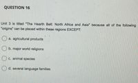 QUESTION 16
Unit 3 is titled "The Hearth Belt: North Africa and Asia" because all of the following
"origins" can be placed within these regions EXCEPT:
a. agricultural products
O b. major world religions
O c. animal species
O d. several language families
