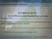 **And Now Try Some...**

**Sum/Difference and Double/Half Formulas**

First and Last Name: ____________________

You will be graded on both the solution and the correct steps shown and used. Each problem is worth 4 points X 10 parts = 40 points.

Given: \(\tan \alpha = -\frac{3}{4}\), for \(\frac{\pi}{2} \leq \alpha \leq \frac{3\pi}{2}\) and \(\cos \beta = -\frac{2}{5}\), for \(0 \leq \beta \leq \pi\), evaluate each of the following.

A. Make a sketch in the correct quadrant of both angles, \(\alpha\) and \(\beta\).

B. Find the exact value for each trigonometric expression. No decimal approximations.