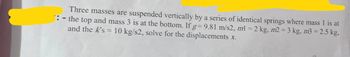 Three masses are suspended vertically by a series of identical springs where mass 1 is at
': - the top and mass 3 is at the bottom. If g=9.81 m/s2, ml = 2 kg, m2 = 3 kg, m3 = 2.5 kg,
and the K's = 10 kg/s2, solve for the displacements x.