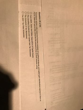 **Question 29 of 50**

Taxpayers whose only unearned income consists of qualified dividends and capital gain distributions reported to them on Form 1099-DIV generally compute the amount of tax on their income using:

- O Form 8949, Sales and Other Dispositions of Capital Assets.
- O The Qualified Dividends and Capital Gain Tax Worksheet.
- O The Schedule D Tax Worksheet.
- O The 2021 Tax Rate Schedules.