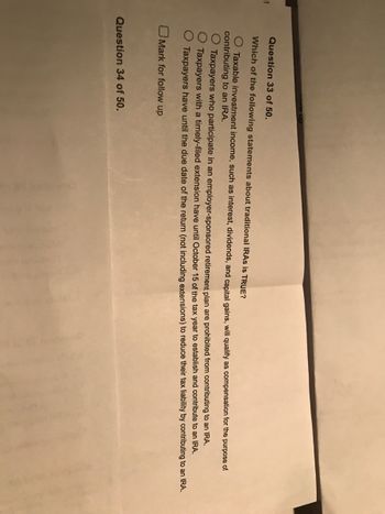 T
w up
Question 33 of 50.
Which of the following statements about traditional IRAs is TRUE?
O Taxable investment income, such as interest, dividends, and capital gains, will qualify as compensation for the purpose of
contributing to an IRA.
Taxpayers who participate in an employer-sponsored retirement plan are prohibited from contributing to an IRA.
Taxpayers with a timely-filed extension have until October 15 of the tax year to establish and contribute to an IRA.
Taxpayers have until the due date of the return (not including extensions) to reduce their tax liability by contributing to an IRA.
Mark for follow up
Question 34 of 50.