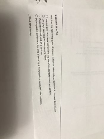 So.
t T
Question 38 of 50.
Which of the following types of interest is NEVER deductible on Schedule A, Itemized Deductions?
O Interest paid on money borrowed to buy stock for a standard investment portfolio.
O Mortgage interest paid on a second home.
O Personal interest paid on a car loan.
Points paid in advance at the time of securing a mortgage for a taxpayer's main residence.
Mark for follow up