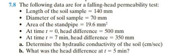 7.8 The following data are for a falling-head permeability test:
Length of the soil sample = 140 mm
• Diameter of soil sample = 70 mm
• Area of the standpipe = 19.6 mm²
• At time t = 0, head difference = 500 mm
• At time t = 7 min, head difference = 350 mm
a. Determine the hydraulic conductivity of the soil (cm/sec)
b. What was the head difference at t = 5 min?