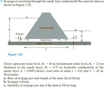 3 Seepage is occurring through the sandy layer underneath the concrete dam as
shown in Figure 7.30.
Concrete dam
H₁
Seepage
H₂ H₂
Sandy layer
Impervious rock
PXSXX2X
L
Figure 7.30
Given: upstream water level, H₁ = 16 m; downstream water level, H₂ = 2.3 m;
thickness of the sandy layer, H, = 0.75 m; hydraulic conductivity of the
sandy layer, k = 0.009 cm/sec; void ratio of sand, e = 0.8; and L = 45 m.
Determine:
a. Rate of seepage per unit length of the dam (in m³/hr/m)
b. Seepage velocity
c. Quantity of seepage per day if the dam is 350 m long