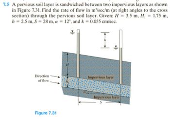 7.5 A pervious soil layer is sandwiched between two impervious layers as shown
in Figure 7.31. Find the rate of flow in m³/sec/m (at right angles to the cross
section) through the pervious soil layer. Given: H = 3.5 m, H, = 1.75 m,
h = 2.5 m, S = 28 m, a = 12°, and k = 0.055 cm/sec.
Direction
of flow
Impervious layer
Figure 7.31
Impervious layer
S