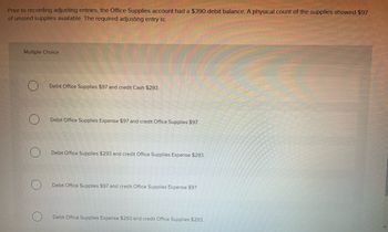 Prior to recording adjusting entries, the Office Supplies account had a $390 debit balance. A physical count of the supplies showed $97
of unused supplies available. The required adjusting entry is:
Multiple Choice
Debit Office Supplies $97 and credit Cash $293.
Debit Office Supplies Expense $97 and credit Office Supplies $97.
Debit Office Supplies $293 and credit Office Supplies Expense $293.
Debit Office Supplies $97 and credit Office Supplies Expense $97
Debit Office Supplies Expense $293 and credit Office Supplies $293.