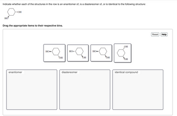 Indicate whether each of the structures in the row is an enantiomer of, is a diastereomer of, or is identical to the following structure:
HO
**OH
Drag the appropriate items to their respective bins.
enantiomer
но-
OH
HO
diastereomer
OH
HO
OH
OH
OH
identical compound
Reset Help