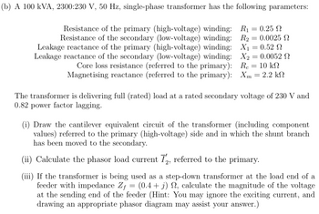 (b) A 100 kVA, 2300:230 V, 50 Hz, single-phase transformer has the following parameters:
Resistance of the primary (high-voltage) winding:
Resistance of the secondary (low-voltage) winding:
Leakage reactance of the primary (high-voltage) winding:
Leakage reactance of the secondary (low-voltage) winding:
Core loss resistance (referred to the primary):
Magnetising reactance (referred to the primary):
R₁ = 0.25 Ω
R₂ = 0.0025 2
X₁ = 0.52
X2 = 0.0052 Ω
Rc = 10 k
= 2.2 ΚΩ
Xm
The transformer is delivering full (rated) load at a rated secondary voltage of 230 V and
0.82 power factor lagging.
(i) Draw the cantilever equivalent circuit of the transformer (including component
values) referred to the primary (high-voltage) side and in which the shunt branch
has been moved to the secondary.
(ii) Calculate the phasor load current Ĭ2, referred to the primary.
(iii) If the transformer is being used as a step-down transformer at the load end of a
feeder with impedance Zƒ = (0.4 + j) ₁, calculate the magnitude of the voltage
at the sending end of the feeder (Hint: You may ignore the exciting current, and
drawing an appropriate phasor diagram may assist your answer.)