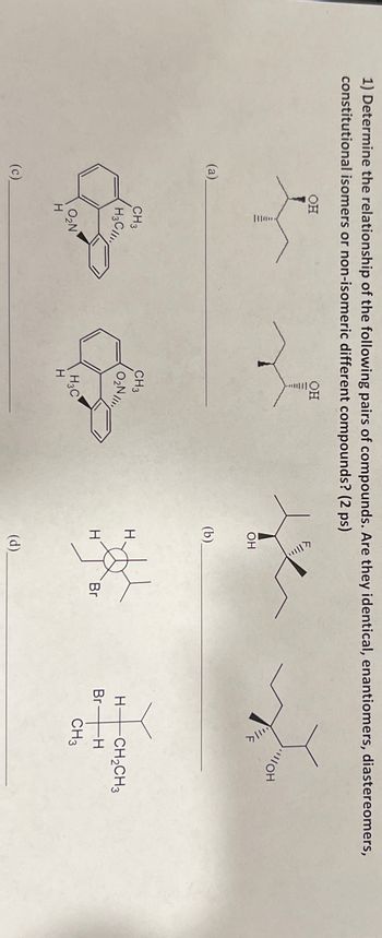 1) Determine the relationship of the following pairs of compounds. Are they identical, enantiomers, diastereomers,
constitutional isomers or non-isomeric different compounds? (2 ps)
(a)
(c)
OH
OH
OH
(b).
OH
CH3
H3C
CH3
O₂N
H
H-
CH2CH3
Br
-H
H
Br
CH3
H3C
O₂N
H
H
(d)