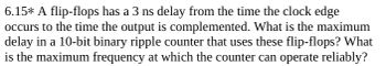 6.15* A flip-flops has a 3 ns delay from the time the clock edge
occurs to the time the output is complemented. What is the maximum
delay in a 10-bit binary ripple counter that uses these flip-flops? What
is the maximum frequency at which the counter can operate reliably?