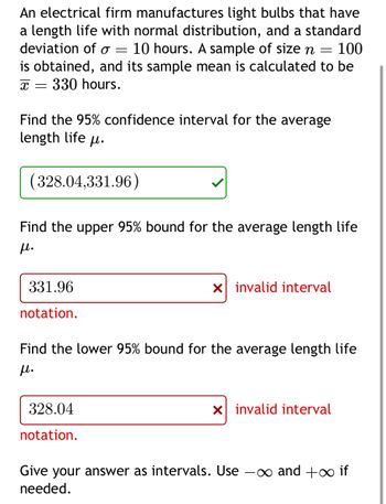 An electrical firm manufactures light bulbs that have
a length life with normal distribution, and a standard
deviation of σ = 10 hours. A sample of size n
=
= 100
is obtained, and its sample mean is calculated to be
330 hours.
x =
Find the 95% confidence interval for the average
length life μ.
(328.04,331.96)
Find the upper 95% bound for the average length life
μ.
331.96
notation.
☑ invalid interval
Find the lower 95% bound for the average length life
μ.
328.04
notation.
☑ invalid interval
Give your answer as intervals. Use -∞ and +∞ if
needed.