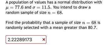 A population of values has a normal distribution with
=
μ 77.6 and σ =
11.5. You intend to draw a
random sample of size n = 68.
Find the probability that a sample of size n = 68 is
randomly selected with a mean greater than 80.7.
2.22289173
✓