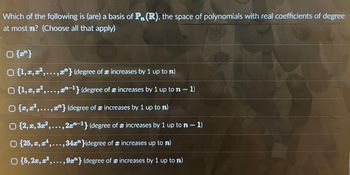 **Question:**

Which of the following is (are) a basis of \( P_n(\mathbb{R}) \), the space of polynomials with real coefficients of degree at most \( n \)? (Choose all that apply)

- [ ] \(\{x^n\}\)

- [ ] \(\{1, x, x^2, \ldots, x^n\}\) (degree of \( x \) increases by 1 up to \( n \))

- [ ] \(\{1, x, x^2, \ldots, x^{n-1}\}\) (degree of \( x \) increases by 1 up to \( n-1 \))

- [ ] \(\{x, x^2, \ldots, x^n\}\) (degree of \( x \) increases by 1 up to \( n \))

- [ ] \(\{2, x, 3x^2, \ldots, 2x^{n-1}\}\) (degree of \( x \) increases by 1 up to \( n-1 \))

- [ ] \(\{2x, x^2, x^4, \ldots, 34x^n\}\) (degree of \( x \) increases up to \( n \))

- [ ] \(\{5, 2x, x^2, \ldots, 9x^n\}\) (degree of \( x \) increases by 1 up to \( n \))