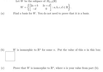 Let \( W \) be the subspace of \( M_{2 \times 2}(\mathbb{R}) \)

\[
W = \left\{ \begin{bmatrix} 2a + b & 3c + d \\ -d & 0 \end{bmatrix} : a, b, c, d \in \mathbb{R} \right\}.
\]

(a) Find a basis for \( W \). You do not need to prove that it is a basis.

(b) \( W \) is isomorphic to \( \mathbb{R}^n \) for some \( n \). Put the value of this \( n \) in this box: \(\Box\)

(c) Prove that \( W \) is isomorphic to \( \mathbb{R}^n \), where \( n \) is your value from part (b).