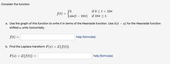 ### Transcription for Educational Website:

---

### Consider the function

\[ 
f(t) = 
\begin{cases} 
0 & \text{if } 0 \leq t < 10\pi \\
\sin(t - 10\pi) & \text{if } 10\pi \leq t.
\end{cases} 
\]

#### a. Use the graph of this function to write it in terms of the Heaviside function. Use \( h(t - a) \) for the Heaviside function shifted \( a \) units horizontally.

\[ 
f(t) = \boxed{} \quad \text{help (formulas)}
\]

#### b. Find the Laplace transform \( F(s) = \mathcal{L} \{ f(t) \} \).

\[ 
F(s) = \mathcal{L} \{ f(t) \} = \boxed{} \quad \text{help (formulas)}
\]

#### Explanation:

- **Graph Interpretation**: The function \( f(t) \) starts as 0 for \( 0 \leq t < 10\pi \). At \( t = 10\pi \), the function transitions to a sine wave given by \( \sin(t - 10\pi) \).
  
- **Heaviside Function**: The Heaviside step function \( h(t - a) \) is used to shift the function horizontally by \( a \) units. It is defined as:
  \[
  h(t - a) =
  \begin{cases}
  0 & \text{if } t < a \\
  1 & \text{if } t \geq a
  \end{cases}
  \]

- **Laplace Transform**: The Laplace transform of a function \( f(t) \) is represented by \( \mathcal{L} \{ f(t) \} \) and transforms the function from the time domain into the s-domain.

For help with formulas, click on the provided links.

---

This transcription captures the mathematical content and instructions for solving the problem, suitable for an educational context.