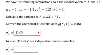 We have the following information about the random variables X and Y:
: 1, με
0.25, o
Calculate the variance of Z = 3X + 5Y,
a) when the coefficient of correlation is p(X, Y) = 0.46:
0²/2 41.05
μχ
=
=
32
-1.5, o
X
=
= 1.
b) when X and Y are independent random variables: