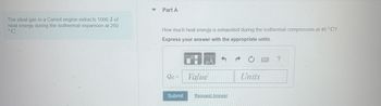 The ideal gas in a Carnot engine extracts 1000 J of
heat energy during the isothermal expansion at 260
°C.
Part A
How much heat energy is exhausted during the isothermal compression at 46 °C?
Express your answer with the appropriate units.
ΜΑ
?
Qc=
Value
Units
Submit
Request Answer