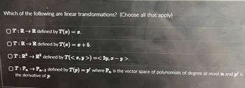 Which of the following are linear transformations? (Choose all that apply)
OT:RR defined by T(x) =
= 3.
OT:R→R defined by T(x) = x+5.
OT: R² →R² defined by T(< x,y >) =< 2y, x − y >.
OT: Pn →Pn-1 defined by T(p) = p where P is the vector space of polynomials of degree at most n and p' is
the derivative of p.