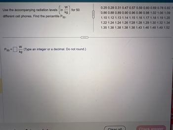W
Use the accompanying radiation levels in
different cell phones. Find the percentile P50-
P50=
W
for 50
...
(Type an integer or a decimal. Do not round.)
0.25 0.28 0.31 0.47 0.57 0.59 0.60 0.69 0.78 0.82 C
0.86 0.88 0.89 0.90 0.96 0.96 0.98 1.02 1.06 1.09
1.10 1.12 1.13 1.14 1.15 1.16 1.17 1.18 1.19 1.20
1.22 1.24 1.24 1.26 1.28 1.28 1.29 1.30 1.32 1.34
1.35 1.38 1.38 1.38 1.38 1.43 1.46 1.48 1.49 1.52
Glear all
Check answer
3