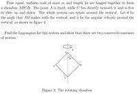 Four equal, uniform rods of mass m and length 2a are hinged together to form
a rhombus ABCD. The point A is fixed, while C lies directly beneath it and is free
to slide up and down. The whole system can rotate around the vertical. Let 0 be
the angle that AB makes with the vertical, and o be the angular velocity around the
vertical, as shown in figure 3.
Find the Lagrangian for this system and show that there are two conserved constants
of motion.
B
Figure 3: The rotating rhombus.
