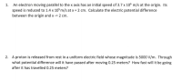 An electron moving parallel to the x axis has an initial speed of 3.7 x 106 m/s at the origin. Its
speed is reduced to 1.4 x 105 m/s at x = 2 cm. Calculate the electric potential difference
1.
between the origin and x -= 2 cm.
2. A proton is released from rest in a uniform electric field whose magnitude is 5000 V/m. Through
what potential difference will it have passed after moving 0.25 meters? How fast will it be going
after it has travelled 0.25 meters?
