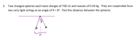 Two charged spheres each have charges of 700 nC and masses of 0.04 kg. They are suspended from
two very light strings at an angle of 0 = 8°. Find the distance between the spheres.
