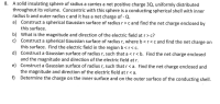 A solid insulating sphere of radius a carries a net positive charge 3Q, uniformly distributed
throughout its volume. Concentric with this sphere is a conducting spherical shell with inner
radius b and outer radius c and it has a net charge of - Q.
a) Construct a spherical Gaussian surface of radius r>c and find the net charge enclosed by
this surface.
b) What is the magnitude and direction of the electric field at r> c?
c) Construct a spherical Gaussian surface of radius r, where b <r<c and find the net charge on
this surface. Find the electric field in the region b<r< c.
d) Construct a Gaussian surface of radius r, such that a <r< b. Find the net charge enclosed
and the magnitude and direction of the electric field at r.
e) Construct a Gaussian surface of radius r, such that r < a. Find the net charge enclosed and
the magnitude and direction of the electric field at r< a.
Determine the charge on the inner surface and on the outer surface of the conducting shell.
f)
