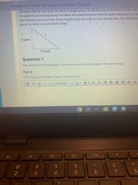 Introduction to the Pythagorean Theorem: Tutorialrds long
He knows that for each slide, he needs 3 stralght pleces for the flat area at the bottom of the slide.
he needs for each slanted area. If he wants the slanted areas to extend 9 yards vertically and 12 ya
each slanted area is and how many stralght pleces he needs for each slanted area. This Informatio
pleces he needs to builld all three slides.
9 yards
12 yards
Question 1
First, you'll use the Pythagorean Theorem to find the missing length of the right triangle.
Part A
Is the missing side length a leg or the hypotenuse?
Font Sizes
A - A
!!
= 星 E三
B I
X,
31
&
2
3
5
%A4
