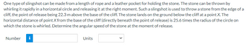 One type of slingshot can be made from a length of rope and a leather pocket for holding the stone. The stone can be thrown by
whirling it rapidly in a horizontal circle and releasing it at the right moment. Such a slingshot is used to throw a stone from the edge of a
cliff, the point of release being 22.3 m above the base of the cliff. The stone lands on the ground below the cliff at a point X. The
horizontal distance of point X from the base of the cliff (directly beneath the point of release) is 25.6 times the radius of the circle on
which the stone is whirled. Determine the angular speed of the stone at the moment of release.
Number
i
Units