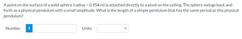 A point on the surface of a solid sphere (radius = 0.954 m) is attached directly to a pivot on the ceiling. The sphere swings back and
forth as a physical pendulum with a small amplitude. What is the length of a simple pendulum that has the same period as this physical
pendulum?
Number i
Units