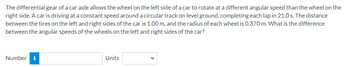 The differential gear of a car axle allows the wheel on the left side of a car to rotate at a different angular speed than the wheel on the
right side. A car is driving at a constant speed around a circular track on level ground, completing each lap in 21.0 s. The distance
between the tires on the left and right sides of the car is 1.00 m, and the radius of each wheel is 0.370 m. What is the difference
between the angular speeds of the wheels on the left and right sides of the car?
Number i
Units