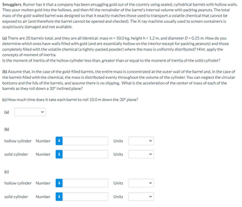 Smugglers. Rumor has it that a company has been smuggling gold out of the country using sealed, cylindrical barrels with hollow walls.
They pour molten gold into the hollows, and then fill the remainder of the barrel's internal volume with packing peanuts. The total
mass of the gold-walled barrel was designed so that it exactly matches those used to transport a volatile chemical that cannot be
exposed to air (and therefore the barrel cannot be opened and checked). The X-ray machine usually used to screen containers is
suspiciously damaged and not available.
(a) There are 20 barrels total, and they are all identical: mass m = 50.0 kg, height h = 1.2 m, and diameter D = 0.25 m. How do you
determine which ones have walls filled with gold (and are essentially hollow on the interior except for packing peanuts) and those
completely filled with the volatile chemical (a tightly-packed powder) where the mass is uniformly distributed? Hint: apply the
concepts of moment of inertia.
Is the moment of inertia of the hollow cylinder less than, greater than or equal to the moment of inertia of the solid cylinder?
(b) Assume that, in the case of the gold-filled barrels, the entire mass is concentrated at the outer wall of the barrel and, in the case of
the barrels filled with the chemical, the mass is distributed evenly throughout the volume of the cylinder. You can neglect the circular
bottoms and the lids of the barrels, and assume there is no slipping. What is the acceleration of the center of mass of each of the
barrels as they roll down a 30° inclined plane?
(c) How much time does it take each barrel to roll 10.0 m down the 30° plane?
(a)
(b)
hollow cylinder Number
solid cylinder Number
(c)
hollow cylinder Number
i
i
tel
i
solid cylinder Number i
Units
Units
Units
Units
>
<