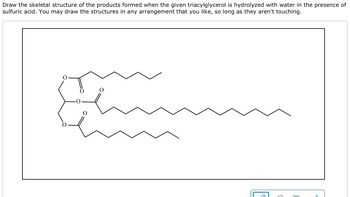 Draw the skeletal structure of the products formed when the given triacylglycerol is hydrolyzed with water in the presence of
sulfuric acid. You may draw the structures in any arrangement that you like, so long as they aren't touching.
Im
+