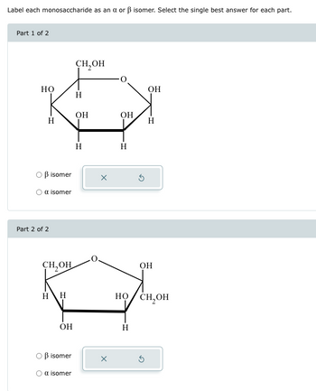 Label each monosaccharide as an α or ẞ isomer. Select the single best answer for each part.
Part 1 of 2
СН, ОН
HO
ОН
H
Он
Он
H
Н
○ ẞ isomer
α isomer
Part 2 of 2
Н
H
х
сон
Он
H H
носнон
ОН
Н
ẞ isomer
х
5
α isomer