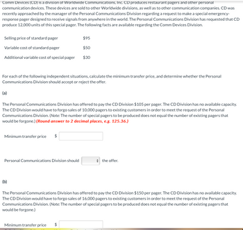 **Comm Devices (CD) is a division of Worldwide Communications, Inc.**

CD produces restaurant pagers and other personal communication devices. These devices are sold to other Worldwide divisions, as well as to other communication companies. CD was recently approached by the manager of the Personal Communications Division regarding a request to make a special emergency-response pager designed to receive signals from anywhere in the world. The Personal Communications Division has requested that CD produce 12,000 units of this special pager. The following facts are available regarding the Comm Devices Division:

- Selling price of standard pager: $95
- Variable cost of standard pager: $50
- Additional variable cost of special pager: $30

For each of the following independent situations, calculate the minimum transfer price, and determine whether the Personal Communications Division should accept or reject the offer.

### (a)

The Personal Communications Division has offered to pay the CD Division $105 per pager. The CD Division has no available capacity. The CD Division would have to forgo sales of 10,000 pagers to existing customers in order to meet the request of the Personal Communications Division. *(Note: The number of special pagers to be produced does not equal the number of existing pagers that would be forgone.)* **(Round answer to 2 decimal places, e.g., 125.36.)**

- Minimum transfer price: $ ______
  
- Personal Communications Division should [accept/reject] the offer.

### (b)

The Personal Communications Division has offered to pay the CD Division $150 per pager. The CD Division has no available capacity. The CD Division would have to forgo sales of 16,000 pagers to existing customers in order to meet the request of the Personal Communications Division. *(Note: The number of special pagers to be produced does not equal the number of existing pagers that would be forgone.)*

- Minimum transfer price: $ ______

- Personal Communications Division should [accept/reject] the offer.

---

**Diagram Explanation:**

The image contains a series of text-based calculations without a diagram or graph. The details include specific costs and conditions for determining transfer prices between company divisions.