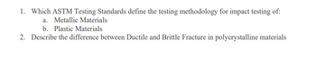 1. Which ASTM Testing Standards define the testing methodology for impact testing of:
a. Metallic Materials
b. Plastic Materials
2. Describe the difference between Ductile and Brittle Fracture in polycrystalline materials